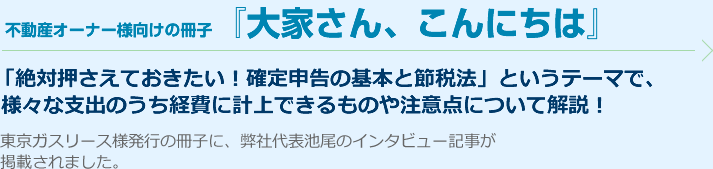 東京ガスリース様発行の不動産オーナー様向けの冊子『大家さん、こんにちは』に、弊社代表池尾のインタビュー記事が掲載されました。「絶対押さえておきたい！確定申告の基本と節税法」というテーマで、様々な支出のうち経費に計上できるものや注意点について解説！